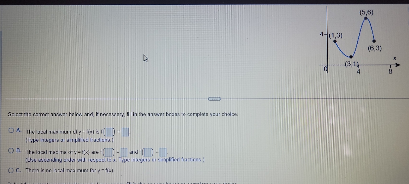 Select the correct answer below and, if necessary, fill in the answer boxes to complete your choice
A. The local maximum of y=f(x) is f(□ )=□
(Type integers or simplified fractions.)
B. The local maxima of y=f(x) are f(□ )=□ and f (□ )=□ ·
(Use ascending order with respect to x. Type integers or simplified fractions.)
C. There is no local maximum for y=f(x).