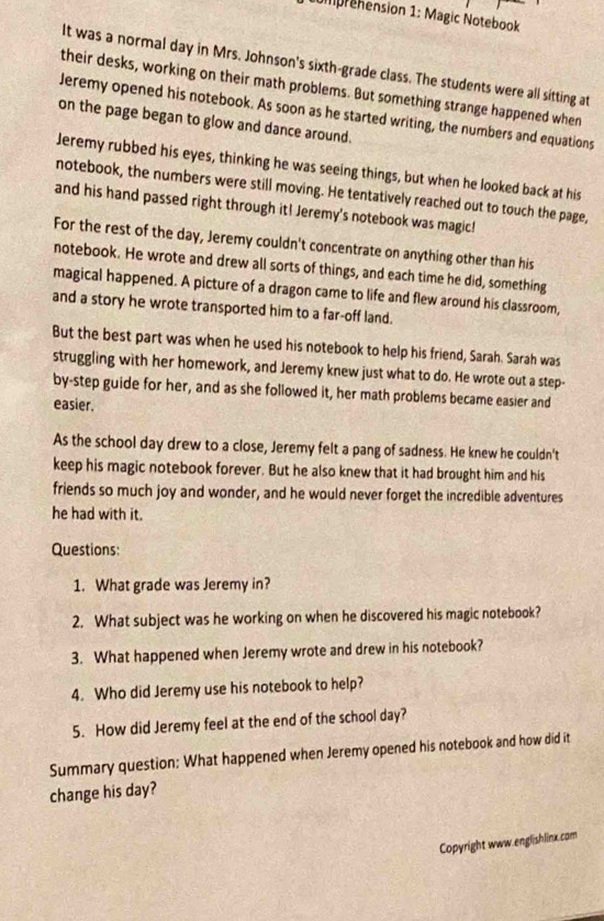 mprehension 1: Magic Notebook 
It was a normal day in Mrs. Johnson's sixth-grade class. The students were all sitting at 
their desks, working on their math problems. But something strange happened when 
Jeremy opened his notebook. As soon as he started writing, the numbers and equations 
on the page began to glow and dance around. 
Jeremy rubbed his eyes, thinking he was seeing things, but when he looked back at his 
notebook, the numbers were still moving. He tentatively reached out to touch the page, 
and his hand passed right through it! Jeremy's notebook was magic! 
For the rest of the day, Jeremy couldn't concentrate on anything other than his 
notebook. He wrote and drew all sorts of things, and each time he did, something 
magical happened. A picture of a dragon came to life and flew around his classroom, 
and a story he wrote transported him to a far-off land. 
But the best part was when he used his notebook to help his friend, Sarah. Sarah was 
struggling with her homework, and Jeremy knew just what to do. He wrote out a step- 
by-step guide for her, and as she followed it, her math problems became easier and 
easier. 
As the school day drew to a close, Jeremy felt a pang of sadness. He knew he couldn't 
keep his magic notebook forever. But he also knew that it had brought him and his 
friends so much joy and wonder, and he would never forget the incredible adventures 
he had with it. 
Questions: 
1. What grade was Jeremy in? 
2. What subject was he working on when he discovered his magic notebook? 
3. What happened when Jeremy wrote and drew in his notebook? 
4. Who did Jeremy use his notebook to help? 
5. How did Jeremy feel at the end of the school day? 
Summary question: What happened when Jeremy opened his notebook and how did it 
change his day? 
Copyright www.englishlinx.com
