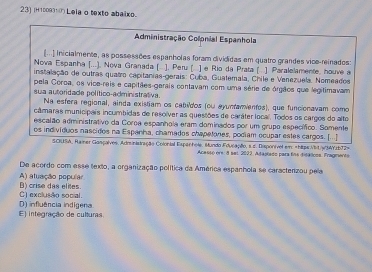 (H10093¹の Leia o texto abaixo.
Administração Colonial Espanhola
[...) Inicialmente, as possessões espanholas foram divididas em quatro grandes vice-reinados:
Nova Espanha [...), Nova Granada ( ], Peru [ ] e Rio da Prata [ ] Paralelamente, houve a
instalação de outras quatro capitanias-gerais: Cuba, Guatemala, Chile e Venezuela, Nomeados
pela Coroa, os vice-reis e capitães-gerais contavam com uma série de órgãos que legitimavam
sua autoridade político-administrativa.
Na esfera regional, ainda existiam os cabuldos (ou ayuntamentos), que funcionavam como
câmaras municípais incumbidas de resolver as questões de caráter local. Todos os cargos do alto
escalão administrativo da Coroa espanhola eram dominados por um grupo específico. Somente
os indivíduos nascidos na Espanha, chamados chapetones, podiam ocupar estes cargos. [...]
SCIUSA, Rainer Gasçalves. Administração Colonial Espanhole, Mundo Educação, s.c. Disponível em «hitps//bt/y/34Y1b72».
Acessó ors: 8 set. 2022, Adaplado para fns didálicos. Fragnents
De acordo com esse texto, a organização política da América espanhola se caractenzou pela
A) aluação populã
C) exclusão social. B) crise das elites.
E) integração de culturas D) influência indígena