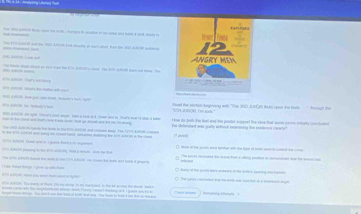 Tic 6.24 / Analyzing Literary Text
by Hegnad R ra
stab downwants The 3R0 J.R0R Ricks open the kuie, changes its position in his hand and holds it alof, ready to
The ETH JUROR and the SRD JUROR look steadily at each other, then the SRD JUROR suddenly
slobs dowmaued, hard 
2ND JUOR. Look out! 
IRD JUROR smles The blade stups about an vich from the BTH JUROR's chest The BTH JUROR does not move. The
6TH JUROR That's not tunry 
STH JROR. Wht's the matter with you? 
SRD JLROR. Now just calm down Nobody's hurt, right? Read the section beginning with “The 3RD JUROR flicks open the knife " through the
BTH JUROR: No. Nobody's burt "5TH JUROR. I'm sure."
SRD JUROR: All right. There's your angle Take a look at it. Down and in. That's how I'd stab a taller How do both the text and the poster support the idea that some jurors initially concluded
man in the chest and that's how it was done. Now go ahead and tell me I'm wrong the defendant was guilly without examining the evidence clearly?
The 3RD JUROR hands the knife to the ETH JUROR and crosses away. The 12TH JUROR crosses
to the ETH JUROR and using his closed hand, simulates stabbing the BTH JUROR in the chest (1 point)
12TH JUROR Down and in I guess there's nto argument. Most of the jurors were familar with the type of ksife used to commil the crime
STH JUROR (moving to the BTH JUROR). Wail a minute Give me that in flicted. The jurors recreated the scene from a sitting position to demonstrate how the wound was
The GTH JUROR hands the knile to the STH JUROR. He closes the knile and holds il gingerly
I hate lhese things. I grew up with them Many of the jurors were unaware of the knite's opening mechanism.
&TH JUROR. Have you seen them used in tights? The jurors concluded that the knife was inserted at a downward angle
STH JUROR. Too many of them. On my stoop. In my backyard, in the lot across the street, Switch
knives came with the neighborhood where I led. Funny, I wasn'l thinking of if. I guess you try lo
lorget those things. You don't use this kind of knile that way. You have to hold it like this to release Check anseer Remaining Attempts 3