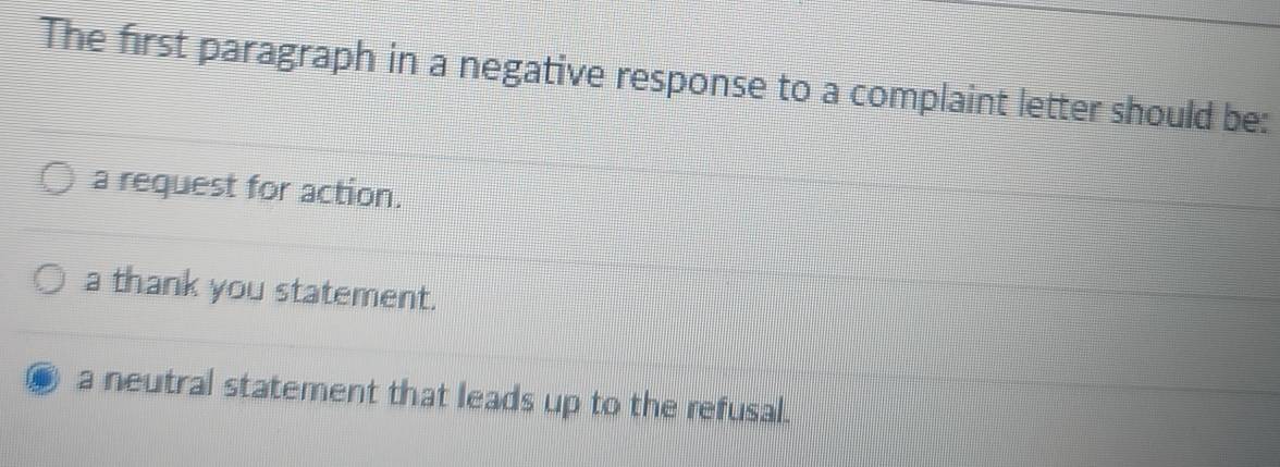 The first paragraph in a negative response to a complaint letter should be:
a request for action.
a thank you statement.
a neutral statement that leads up to the refusal.