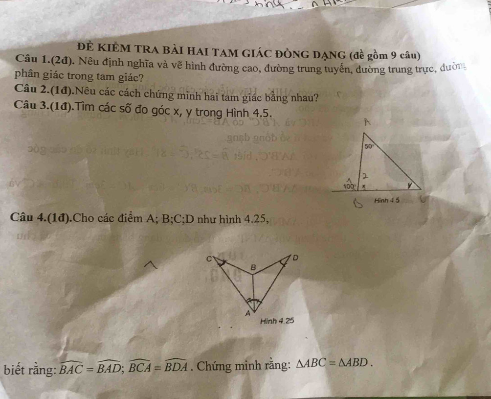 ĐÊ KIÊM TRA BẢI HAI TAM GIÁC ĐÒNG DẠNG (đề gồm 9 câu)
Câu 1.(2đ). Nêu định nghĩa và vẽ hình đường cao, đường trung tuyến, đường trung trực, đường
phân giác trong tam giác?
Câu 2.(1đ).Nêu các cách chứng minh hai tam giác bằng nhau?
Câu 3.(1đ).Tìm các số đo góc x, y trong Hình 4.5.
Câu 4.(1đ).Cho các điểm A; B;C;D như hình 4.25,
biết rằng: widehat BAC=widehat BAD;widehat BCA=widehat BDA. Chứng minh rằng: △ ABC=△ ABD.