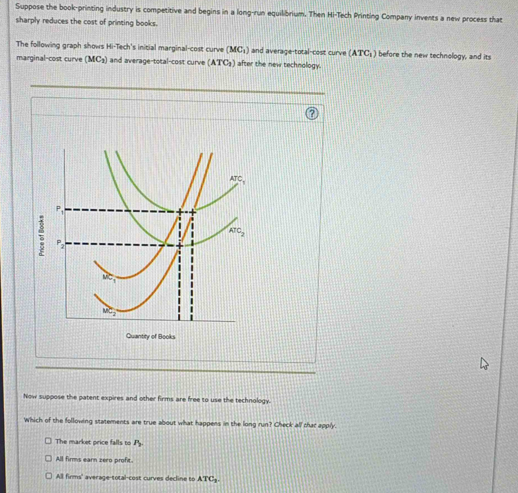 Suppose the book-printing industry is competitive and begins in a long-run equilibrium. Then Hi-Tech Printing Company invents a new process that
sharply reduces the cost of printing books.
The following graph shows Hi-Tech's initial marginal-cost curve (MC_1) and average-total-cost curve (ATC_1) before the new technology, and its
marginal-cost curve (MC_2) and average-total-cost curve (ATC_2) after the new technology.
Quantity of Books
Now suppose the patent expires and other firms are free to use the technology.
Which of the following statements are true about what happens in the long run? Check all that apply.
The market price falls to P_2.
All firms earn zero profit.
All firms' average-total-cost curves decline to ATC_2.