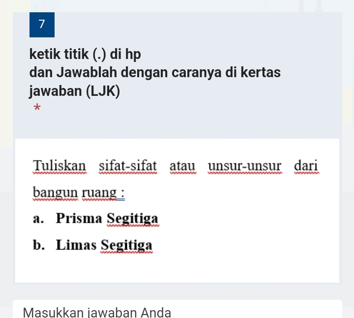 ketik titik (.) di hp 
dan Jawablah dengan caranya di kertas 
jawaban (LJK) 
* 
Tuliskan sifat-sifat atau unsur-unsur dari 
bangun ruang : 
a. Prisma Segitiga 
b. Limas Segitiga 
Masukkan iawaban Anda