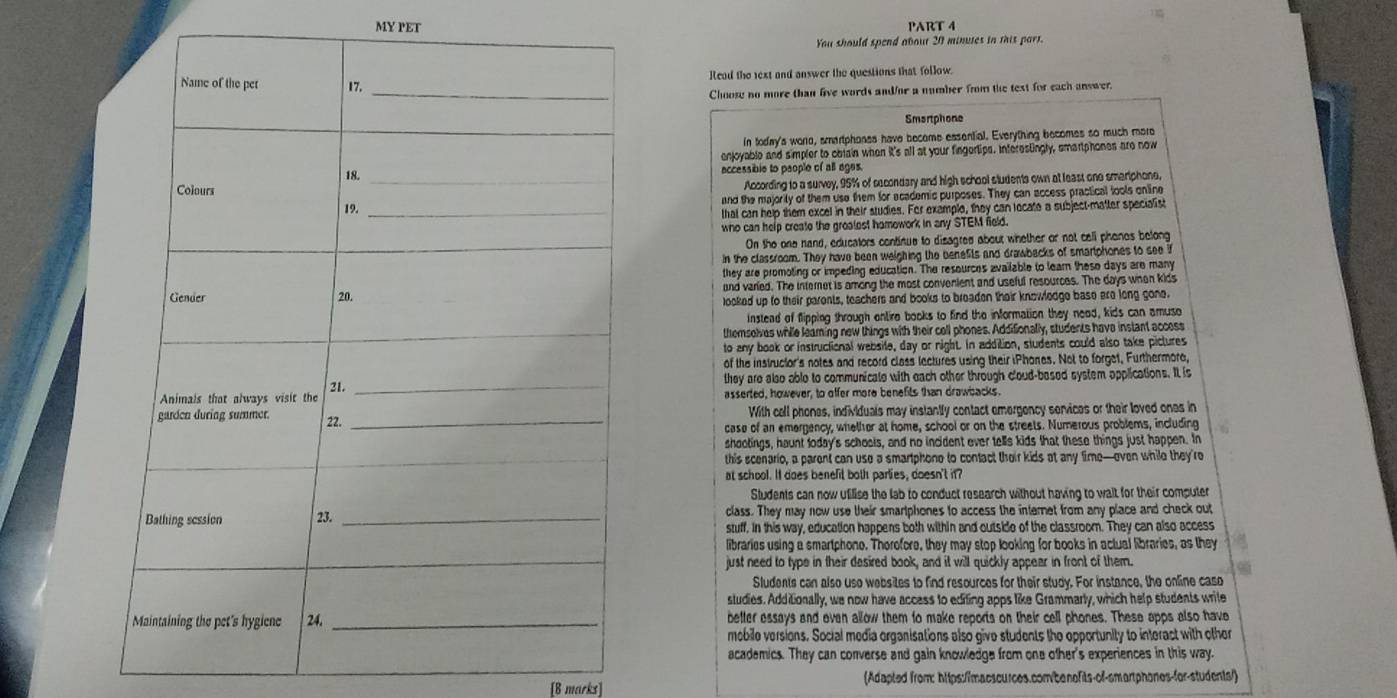 MY PET PART 4
You should spend about 20 minues in this part.
Read the text and answer the questions that follow.
Choose no more than live words and/or a number from the text for each answer.
Smartphone
In today's woro, smartphones have become essential. Everything becomes so much more
enjoyable and simpler to obiain when it's all at your fingertips. Interestingly, smartphones are now
accessible to people of all ages.
According to a survey, 95% of secondary and high school sludents own at least one smeriphone,
and the majorily of them use them for academic purposes. They can access practical tools online
tthat can help them excel in their studies. For example, they can locate a subject-matter specialist
who can help create the groalest hamowork in any STEM field.
On the one nand, educators continue to disagred about whether or not call phenes belong
in the classroom. They have been weighing the benefits and drawbacks of smartphones to see if
they are promoting or impeding education. The resources available to learn these days are many
and varied. The internet is among the most convenient and useful resources. The days when kids
looked up to their parents, teachers and books to breaden their knowledge base are long gone.
Instead of flipping shrough entire books to find the information they need, kids can amuso
temselves while leaming new things with their cell phones. Addifionally, students have instant access
to any book or instructional websile, day or night. In addition, students could also take pictures
of the instructor's notes and record class lectures using their iPhones. Not to forget, Furthermore,
they are also able to communicate with each other through cloud-based system opplications. It is
asserted, however, to offer more benefits than drawbacks.
With cell phones, individuals may instantfy contact emergency senvices or their loved ones in
case of an emergency, whether at home, school or on the streets. Numerous problems, including
shootings, haunt loday's schools, and no incident ever tells kids that these things just happen. In
this scenario, a parent can use a smartphone to contact their kids at any time—oeven while they're
at school. II does benefit both parlies, doesn't if?
Students can now ufilise the lab to conduct research without having to wait for their computer
class. They may now use their smartphones to access the internet from any place and check out
stuff, in this way, education happens both within and outside of the classroom. They can also access
libraries using a smartphone. Therofore, they may stop looking for books in actual libraries, as they
just need to type in their desired book, and it will quickly appear in front of them.
Sludents can also uso websites to find resources for their study. For instance, the online caso
studies. Additionally, we now have access to editing apps like Grammarly, which help students writle
better essays and even allow them to make reports on their cell phones. These apps also have
mebile versions. Social media organisations also give students the opportunity to interact with other
academics. They can converse and gain knowledge from one other's experiences in this way.
[8 marks] (Adapted from: https:/imacscurces.com/benofits-of-smartphones-for-students/)