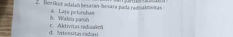 darr partikerradioakth ? 
2. Berikut adalah besaran-besara pada radioaktivitas : 
a. Laju peluruhan 
b. Waktu paruh 
c. Aktivitas radioaktfi 
d. Intensitas radiasi