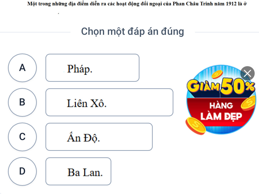 Một trong những địa điểm diễn ra các hoạt động đối ngoại của Phan Châu Trinh năm 1912 là ở
Chọn một đáp án đúng
A Pháp.
X
GIAM50
B Liên Xô. HANG
làm đẹp
a
C Ấn Độ.
D Ba Lan.