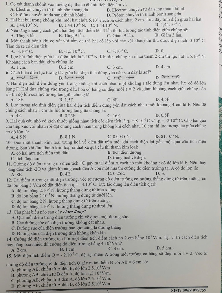 Cọ xát thanh êbônit vào miếng dạ, thanh êbônit tích điện ẩm vì:
A. Electron chuyển từ thanh bônit sang dạ. B. Electron chuyền từ dạ sang thanh bônit.
C. Prôtôn chuyển từ dạ sang thanh bônit. D. Prôtôn chuyển từ thanh bônit sang dạ.
2. Hai hạt bụi trong không khí, mỗi hạt chứa 5.10^8 electron cách nhau 2 cm. Lực đầy tĩnh điện giữa hai hạt:
A. 1,44.10^(-5)N. B. 1,44.10^(-6)N. C. 1,44.10^(-7)N. D. 1,44.10^(-9)N.
3. Nếu tăng khoảng cách giữa hai điện tích điểm lên 3 lần thì lực tương tác tĩnh điện giữa chúng sẽ:
A. Tăng 3 lần. B. Tăng 9 lần. C. Giảm 9 lần. D. Giảm 3 lần.
4. Một thanh bônit khi cọ xát với tẩm dạ (cả hai cô lập với các vật khác) thì thu được điện tích -3.10^(-8)C.
Tấm dạ sẽ có điện tích: D. 0.
A. -3.10^(-8)C. B. -1,5.10^(-8)C. C. 3.10^(-8)C.
5. Lực hút tĩnh điện giữa hai điện tích là 2.10^(-6)N. Khi đưa chúng xa nhau thêm 2 cm thì lực hút là 5.10^(-7)N.
Khoảng cách ban đầu giữa chúng là:
A. 1 cm. B. 2 cm. C. 3 cm. D. 4 cm.
6. Cách biểu diễn lực tương tác giữa hai điện tích đứng yên nào sau đây là sai?
A. C. ←⊕ D. odot
B.
7. Hai điện tích điểm đứng yên trong không khí cách nhau một khoảng r tác dụng lên nhau lực có độ lớn
bằng F. Khi đưa chúng vào trong dầu hoả có hằng số điện môi varepsilon =2 và giảm khoảng cách giữa chúng còn
r/3 thì độ lớn của lực tương tác giữa chúng là:
A. 18F. B. 1,5F. C. 6F. D. 4,5F.
8. Lực tương tác tĩnh điện giữa hai điện tích điểm đứng yên đặt cách nhau một khoảng 4 cm là F. Nếu đề
chúng cách nhau 1 cm thì lực tương tác giữa chúng là:
A. 4F. B. 0,25F. C. 16F. D. 0,5F.
9. Hai quả cầu nhỏ có kích thước giống nhau tích các điện tích là q_1=8.10^(-6)C và q_2=-2.10^(-6)C. Cho hai quả
cầu tiếp xúc với nhau rồi đặt chúng cách nhau trong không khí cách nhau 10 cm thì lực tương tác giữa chúng
có độ lớn là:
A. 4,5 N. B. 8,1 N. C. 0.0045 N. D. 81.10^(-5)N.
10. Đưa một thanh kim loại trung hoà về điện đặt trên một giá cách điện lại gần một quả cầu tích điện
dương. Sau khi đưa thanh kim loại ra thật xa quả cầu thì thanh kim loại:
A. có hai nữa tích điện trái dấu. B. tích điện dương.
C. tích điện âm. D. trung hoà về điện.
11. Cường độ điện trường do điện tích +Q gây ra tại điểm A cách nó một khoảng r có độ lớn là E. Nếu thay
bằng điện tích -2Q và giảm khoảng cách đến A còn một nữa thì cường độ điện trường tại A có độ lớn là:
A. 8E. B. 4E. C. 0,25E. D. E.
12. Tại điểm A trong một điện trường, véc tơ cường độ điện trường có hướng thẳng đứng từ trên xuống, có
độ lớn bằng 5 V/m có đặt điện tích q=-4.10^(-6)C. Lực tác dụng lên điện tích q có:
A. độ lớn bằng 2.10^(-5)N *, hướng thắng đứng từ trên xuống.
B. độ lớn bằng 2..10^(-5)N , hướng thẳng đứng từ dưới lên.
C. độ lớn bằng 2 N, hướng thẳng đứng từ trên xuống.
D. độ lớn bằng 4.10^(-6)N , hướng thắng đứng từ dưới lên.
13. Câu phát biểu nào sau đây chưa đúng?
A. Qua mỗi điểm trong điện trường chỉ vẽ được một đường sức.
B. Các đường sức của điện trường không cắt nhau.
C. Đường sức của điện trường bao giờ cũng là đường thắng.
D. Đường sức của điện trường tĩnh không khép kín.
14. Cường độ điện trường tạo bởi một điện tích điểm cách nó 2 cm bằng 10^5V/m. Tại vị trí cách điện tích
này bằng bao nhiêu thì cường độ điện trường bằng 4.10^5V/m? D. 5 cm.
A. 2 cm. B. 1 cm. C. 4 cm.
15. Một điện tích điểm Q=-2.10^(-7)C 1, đặt tại điểm A trong môi trường có hằng số điện môi varepsilon =2. Véc tơ
cường độ điện trường vector E do điện tích Q gây ra tại điểm B với AB=6cm có:
A. phương AB, chiều từ A đến B, độ lớn 2,5.10^5V/m.
B. phương AB, chiều từ B đến A, độ lớn 1.5.10^4V/m.
C. phương AB, chiều từ B đến A, độ lớn 2,5.10^5V/m.
D. phương AB, chiều từ A đến B, độ lớn 2,5.10^4V/m.
SĐT: 0968 979759