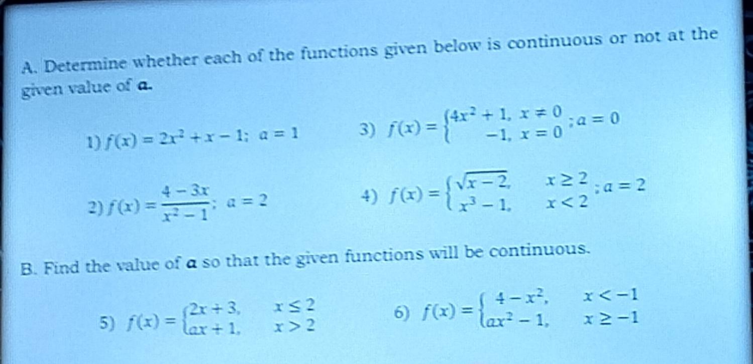 Determine whether each of the functions given below is continuous or not at the 
given value of a. 
1) f(x)=2x^2+x-1; a=1 3) f(x)=beginarrayl 4x^2+1,x!= 0 -1,x=0endarray.; a=0
2) f(x)= (4-3x)/x^2-1 ; a=2
4) f(x)=beginarrayl sqrt(x-2),x≥ 2 x^3-1,x<2endarray.; a=2
B. Find the value of a so that the given functions will be continuous. 
5) f(x)=beginarrayl 2x+3,x≤ 2 ax+1,x>2endarray.
6) f(x)=beginarrayl 4-x^2,x