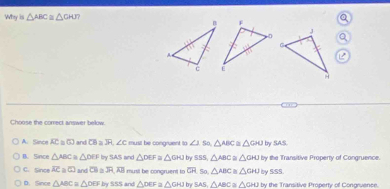 Why is △ ABC≌ △ GHJ ? 
Choose the correct answer bellow.
A. Since overline AC a overline GJ and overline CB≌ overline JR, ∠ C must be congruent to ∠ J.So, △ ABC≌ △ GHJ by SAS.
B. Since △ ABC≌ △ DEF by SAS and △ DEF≌ △ GHJ by SSS, △ ABC≌ △ GHJ by the Transitive Property of Congruence.
C. Since overline AC≌ overline GJ and overline CB overline JH, overline AB must be congruent to overline GH , So, △ ABC≌ △ GHJ by SSS.
D. Since △ ABC≌ △ DEFbySSS and △ DEF≌ △ GHJ by SAS, △ ABC≌ △ GHJ by the Transitive Property of Congruence.