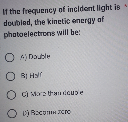 If the frequency of incident light is *
doubled, the kinetic energy of
photoelectrons will be:
A) Double
B) Half
C) More than double
D) Become zero