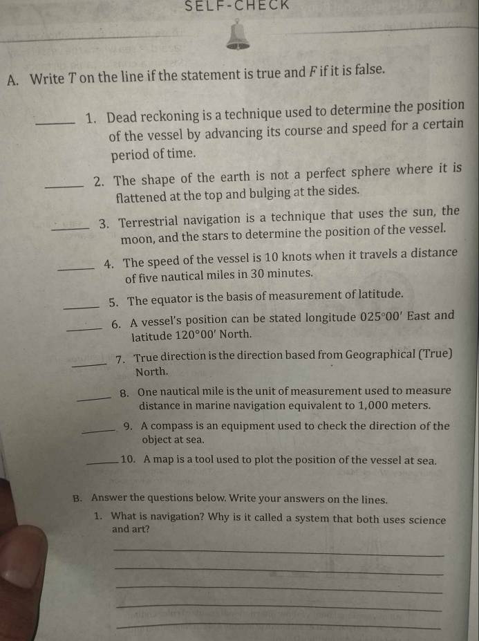 SELF-CHECK 
A. Write T on the line if the statement is true and F if it is false. 
_1. Dead reckoning is a technique used to determine the position 
of the vessel by advancing its course and speed for a certain 
period of time. 
_2. The shape of the earth is not a perfect sphere where it is 
flattened at the top and bulging at the sides. 
_3. Terrestrial navigation is a technique that uses the sun, the 
moon, and the stars to determine the position of the vessel. 
_4. The speed of the vessel is 10 knots when it travels a distance 
of five nautical miles in 30 minutes. 
_ 
5. The equator is the basis of measurement of latitude. 
_ 
6. A vessel’s position can be stated longitude 025°00' East and 
latitude 120°00' North. 
_ 
7. True direction is the direction based from Geographical (True) 
North. 
_ 
8. One nautical mile is the unit of measurement used to measure 
distance in marine navigation equivalent to 1,000 meters. 
_9. A compass is an equipment used to check the direction of the 
object at sea. 
_10. A map is a tool used to plot the position of the vessel at sea. 
B. Answer the questions below. Write your answers on the lines. 
1. What is navigation? Why is it called a system that both uses science 
and art? 
_ 
_ 
_ 
_ 
_