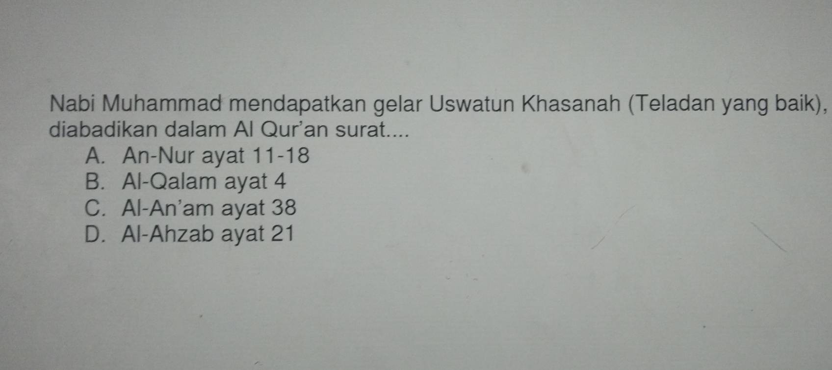 Nabi Muhammad mendapatkan gelar Uswatun Khasanah (Teladan yang baik),
diabadikan dalam Al Qur'an surat....
A. An-Nur ayat 11 -18
B. Al-Qalam ayat 4
C. Al-An'am ayat 38
D. Al-Ahzab ayat 21