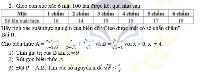 Gieo con xúc xắc 6 mặt 100 lần được kết quả như sau: 
Hãy tính xác suất thực nghiệm của biển cổ “Gieo được mặt có số chẵn chẩm” 
Bài II. 
Cho biểu thức A= (2sqrt(x)-6)/x-2sqrt(x) - 2/2-sqrt(x) + (sqrt(x)-3)/sqrt(x)  và B= (sqrt(x)-2)/sqrt(x)+1  với x>0, x!= 4, 
1) Tính giá trị của B khi x=9
2) Rút gọn biểu thức A
3) Đặt P=A.B. Tìm các số nguyên x đề sqrt(P) .