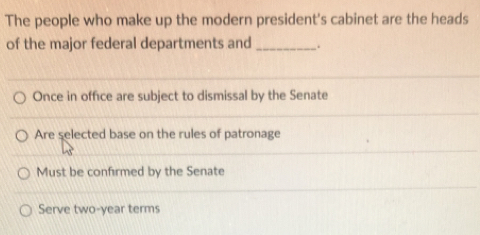 The people who make up the modern president's cabinet are the heads
of the major federal departments and _.
Once in office are subject to dismissal by the Senate
Are selected base on the rules of patronage
Must be confirmed by the Senate
Serve two-year terms