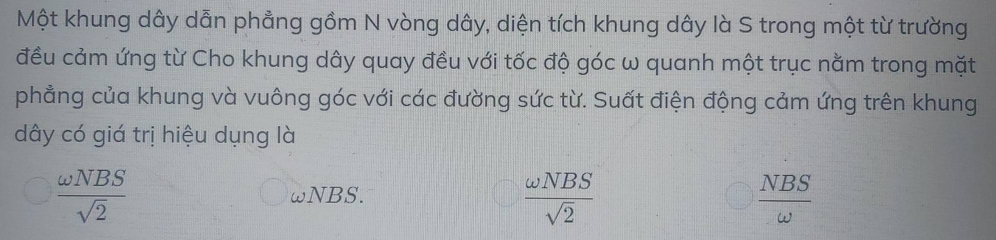 Một khung dây dẫn phẳng gồm N vòng dây, diện tích khung dây là S trong một từ trường
đều cảm ứng từ Cho khung dây quay đều với tốc độ góc ω quanh một trục nằm trong mặt
phẳng của khung và vuông góc với các đường sức từ. Suất điện động cảm ứng trên khung
dây có giá trị hiệu dụng là
 omega NBS/sqrt(2)  ωNBS.
 omega NBS/sqrt(2) 
 NBS/omega  