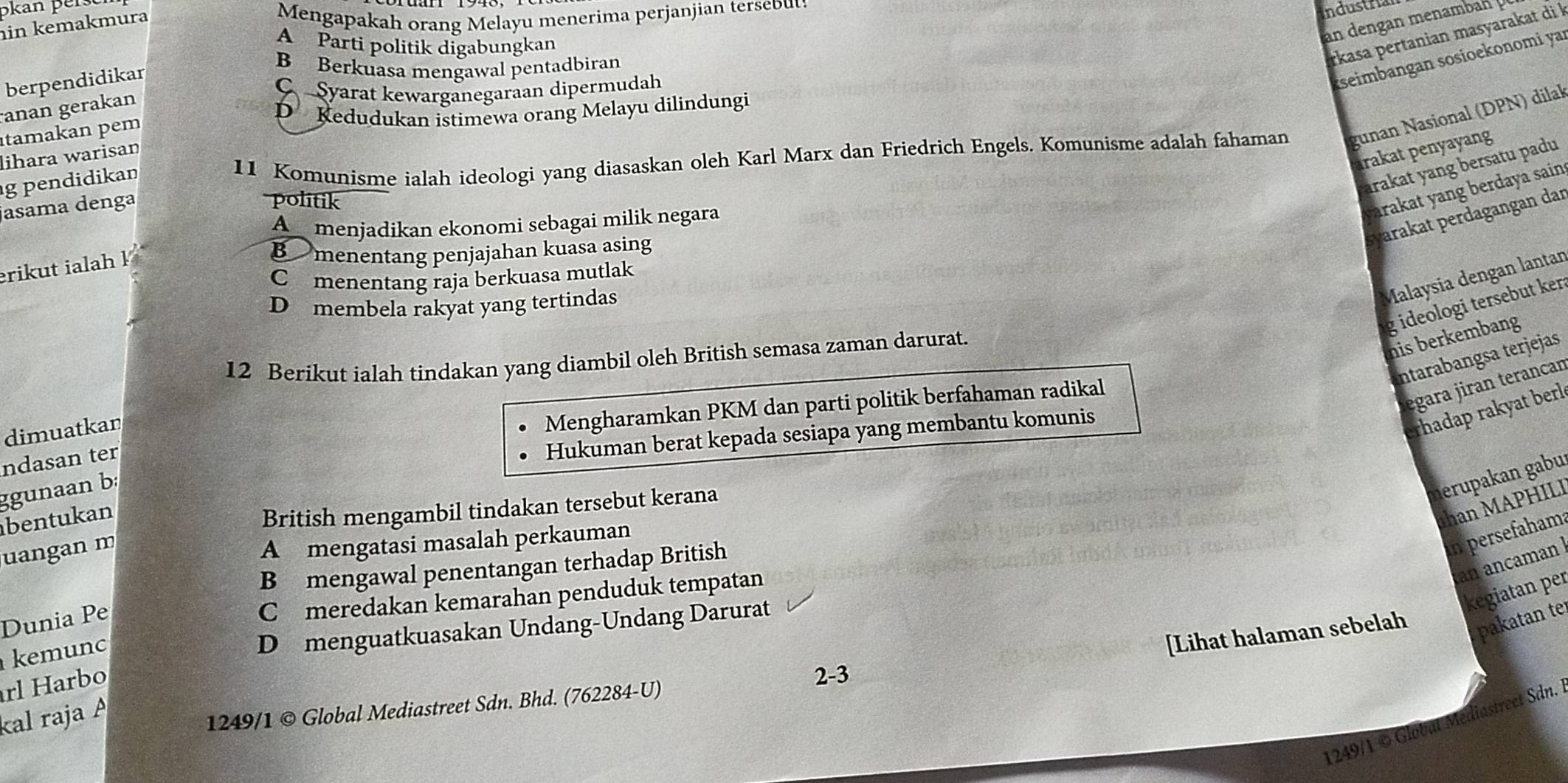 Skan per.
in kemakmura
Mengapakah orang Melayu menerima perjanjian tersebut:
Industria
A Parti politik digabungkan
an dengan menamba 
berpendidikar
B Berkuasa mengawal pentadbiran
rkasa pertanian masyarakat di k
anan gerakan
C Syarat kewarganegaraan dipermudah
seimbangan sosioekonomi ya
D  Kedudukan istimewa orang Melayu dilindungi
tamakan pem
11 Komunisme ialah ideologi yang diasaskan oleh Karl Marx dan Friedrich Engels. Komunisme adalah fahaman gunan Nasional (DPN) dilak
lihara warisan
rakat penyayang
g pendidikan
ırakat yang bersatu padu
jasama denga
politik
arakat yang berdaya sain .
svarakat perdagangan dar
A menjadikan ekonomi sebagai milik negara
rikut ialah !
B menentang penjajahan kuasa asing
C menentang raja berkuasa mutlak
Dmembela rakyat yang tertindas
Malaysia dengan lantan
g ideologi tersebut ker 
12 Berikut ialah tindakan yang diambil oleh British semasa zaman darurat.
nis berkembang
Intarabangsa terjejas
égara jiran terancan
dimuatkan
Mengharamkan PKM dan parti politik berfahaman radikal
erhadap rakyat berl
ndasan ter
Hukuman berat kepada sesiapa yang membantu komunis
ggunaan b:
nerupakan gabu
bentukan
han M APHILI
British mengambil tindakan tersebut kerana
uangan m
an persefahama
A mengatasi masalah perkauman
an ancaman
B mengawal penentangan terhadap British
kegiatan per
Dunia Pe
C meredakan kemarahan penduduk tempatan
pakatan te
kemunc
D menguatkuasakan Undang-Undang Darurat
[Lihat halaman sebelah
rl Harbo
2-3
kal raja 
1249/1 © Global Mediastreet Sdn. Bhd. (762284-U)
1249/1© Global Mediastreet Sdn.