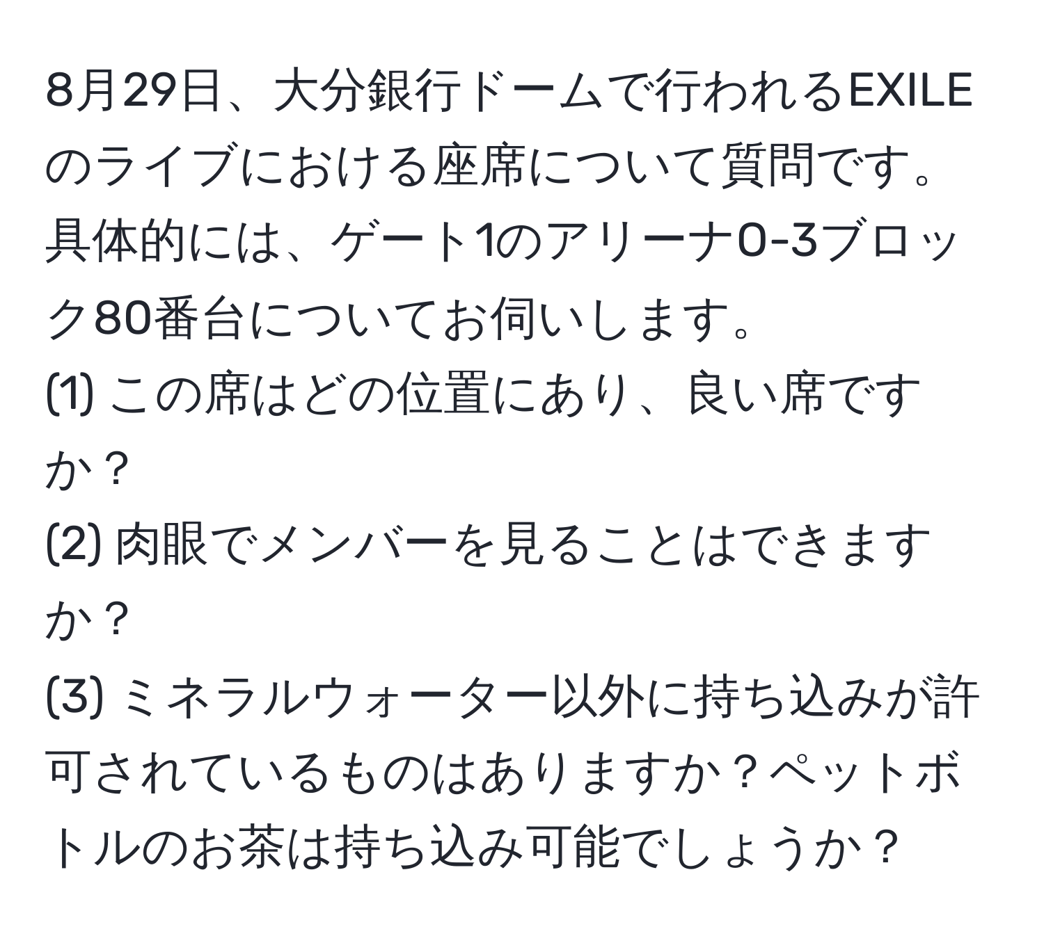 8月29日、大分銀行ドームで行われるEXILEのライブにおける座席について質問です。具体的には、ゲート1のアリーナO-3ブロック80番台についてお伺いします。  
(1) この席はどの位置にあり、良い席ですか？  
(2) 肉眼でメンバーを見ることはできますか？  
(3) ミネラルウォーター以外に持ち込みが許可されているものはありますか？ペットボトルのお茶は持ち込み可能でしょうか？