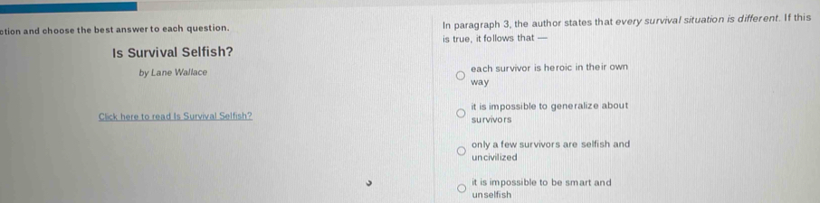 ction and choose the best answer to each question. In paragraph 3, the author states that every survival situation is different. If this
Is Survival Selfish? is true, it follows that —
by Lane Wallace each survivor is heroic in their own
way
Click here to read Is Survival Selfish? it is impossible to generalize about
survivors
only a few survivors are selfish and
uncivilized
it is impossible to be smart and
un selfi sh