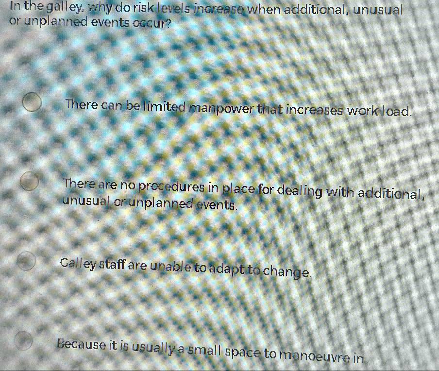 In the galley, why do risk levels increase when additional, unusual
or unplanned events occur?
There can be limited manpower that increases work load.
There are no procedures in place for dealing with additional,
unusual or unplanned events.
Calley staff are unable to adapt to change.
Because it is usually a small space to manoeuvre in.