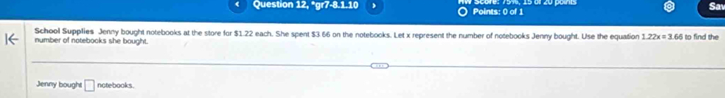 Question 12, *gr 7-8.1-10 、 Points: 0 of 1 
Sa 
School Supplies Jenny bought notebooks at the store for $1.22 each. She spent $3.66 on the notebooks. Let x represent the number of notebooks Jenny bought. Use the equation 1.22x=3.66
number of notebooks she bought. to find the 
Jenny bought □ notebooks .