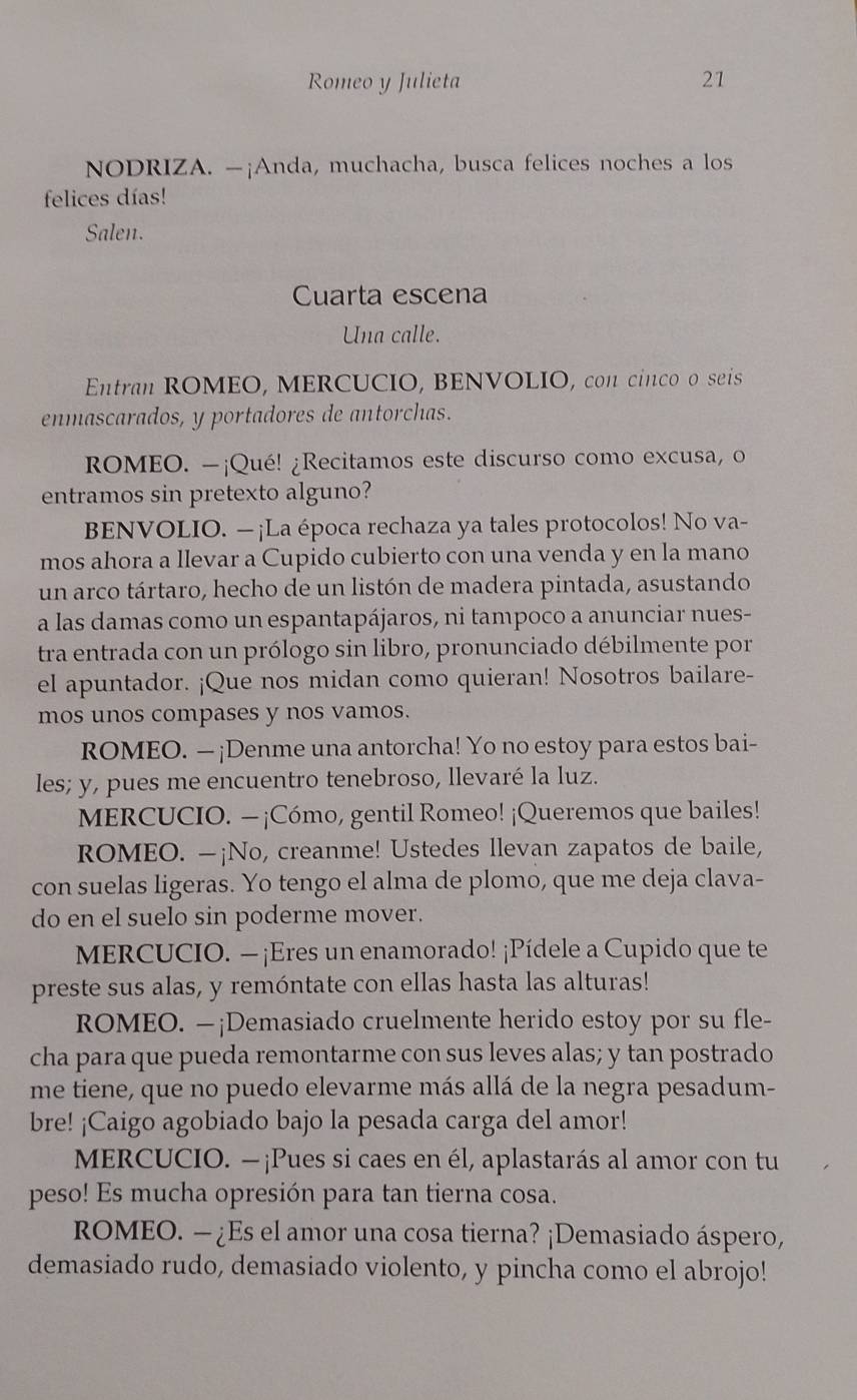 Romeo y Julieta 21
NODRIZA. —¡Anda, muchacha, busca felices noches a los
felices días!
Salen.
Cuarta escena
Una calle.
Entran ROMEO, MERCUCIO, BENVOLIO, con cinco o seis
enmascarados, y portadores de antorchas.
ROMEO. -¡Qué! ¿Recitamos este discurso como excusa, o
entramos sin pretexto alguno?
BENVOLIO. —¡La época rechaza ya tales protocolos! No va-
mos ahora a llevar a Cupido cubierto con una venda y en la mano
un arco tártaro, hecho de un listón de madera pintada, asustando
a las damas como un espantapájaros, ni tampoco a anunciar nues-
tra entrada con un prólogo sin libro, pronunciado débilmente por
el apuntador. ¡Que nos midan como quieran! Nosotros bailare-
mos unos compases y nos vamos.
ROMEO. — ¡Denme una antorcha! Yo no estoy para estos bai-
les; y, pues me encuentro tenebroso, llevaré la luz.
MERCUCIO. — ¡Cómo, gentil Romeo! ¡Queremos que bailes!
ROMEO. —¡No, creanme! Ustedes llevan zapatos de baile,
con suelas ligeras. Yo tengo el alma de plomo, que me deja clava-
do en el suelo sin poderme mover.
MERCUCIO. — ¡Eres un enamorado! ¡Pídele a Cupido que te
preste sus alas, y remóntate con ellas hasta las alturas!
ROMEO. —¡Demasiado cruelmente herido estoy por su fle-
cha para que pueda remontarme con sus leves alas; y tan postrado
me tiene, que no puedo elevarme más allá de la negra pesadum-
bre! ¡Caigo agobiado bajo la pesada carga del amor!
MERCUCIO. —¡Pues si caes en él, aplastarás al amor con tu
peso! Es mucha opresión para tan tierna cosa.
ROMEO. — ¿Es el amor una cosa tierna? ¡Demasiado áspero,
demasiado rudo, demasiado violento, y pincha como el abrojo!