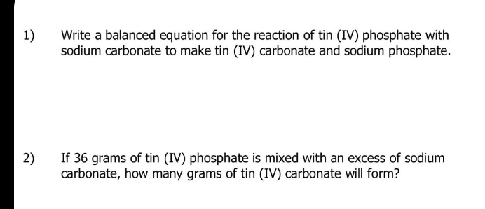 Write a balanced equation for the reaction of tin (IV) phosphate with 
sodium carbonate to make tin (IV) carbonate and sodium phosphate. 
2) If 36 grams of tin (IV) phosphate is mixed with an excess of sodium 
carbonate, how many grams of tin (IV) carbonate will form?