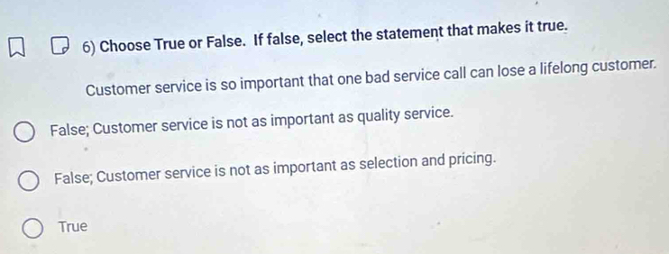 Choose True or False. If false, select the statement that makes it true.
Customer service is so important that one bad service call can lose a lifelong customer.
False; Customer service is not as important as quality service.
False; Customer service is not as important as selection and pricing.
True