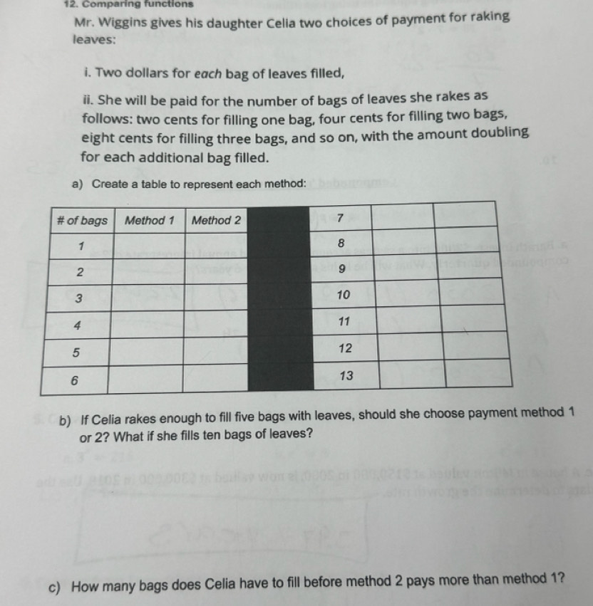 Comparing functions 
Mr. Wiggins gives his daughter Celia two choices of payment for raking 
leaves: 
i. Two dollars for each bag of leaves filled, 
ii. She will be paid for the number of bags of leaves she rakes as 
follows: two cents for filling one bag, four cents for filling two bags, 
eight cents for filling three bags, and so on, with the amount doubling 
for each additional bag filled. 
a) Create a table to represent each method: 
b) If Celia rakes enough to fill five bags with leaves, should she choose payment method 1
or 2? What if she fills ten bags of leaves? 
c) How many bags does Celia have to fill before method 2 pays more than method 1?