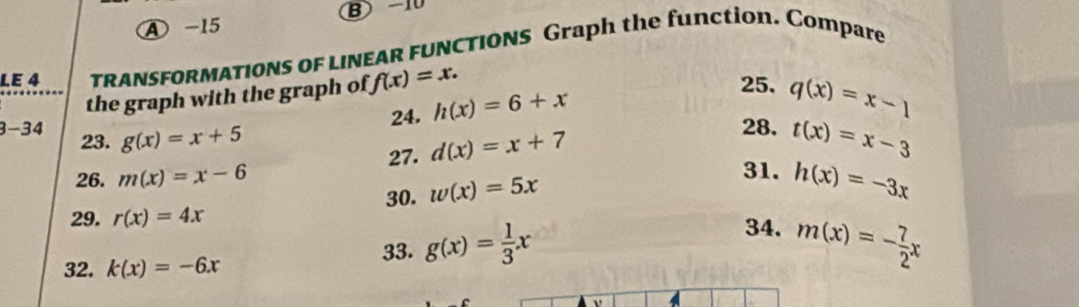 A -15 B -10 
LE 4 TRANSFORMATIONS OF LINEAR FUNCTIONS Graph the function. Compare 
the graph with the graph of f(x)=x. 
24. h(x)=6+x
25. q(x)=x-1
3-34 23. g(x)=x+5 t(x)=x-3
27. d(x)=x+7
28. 
26. m(x)=x-6
30. w(x)=5x
31. h(x)=-3x
29. r(x)=4x
34. 
32. k(x)=-6x
33. g(x)= 1/3 x m(x)=- 7/2 x