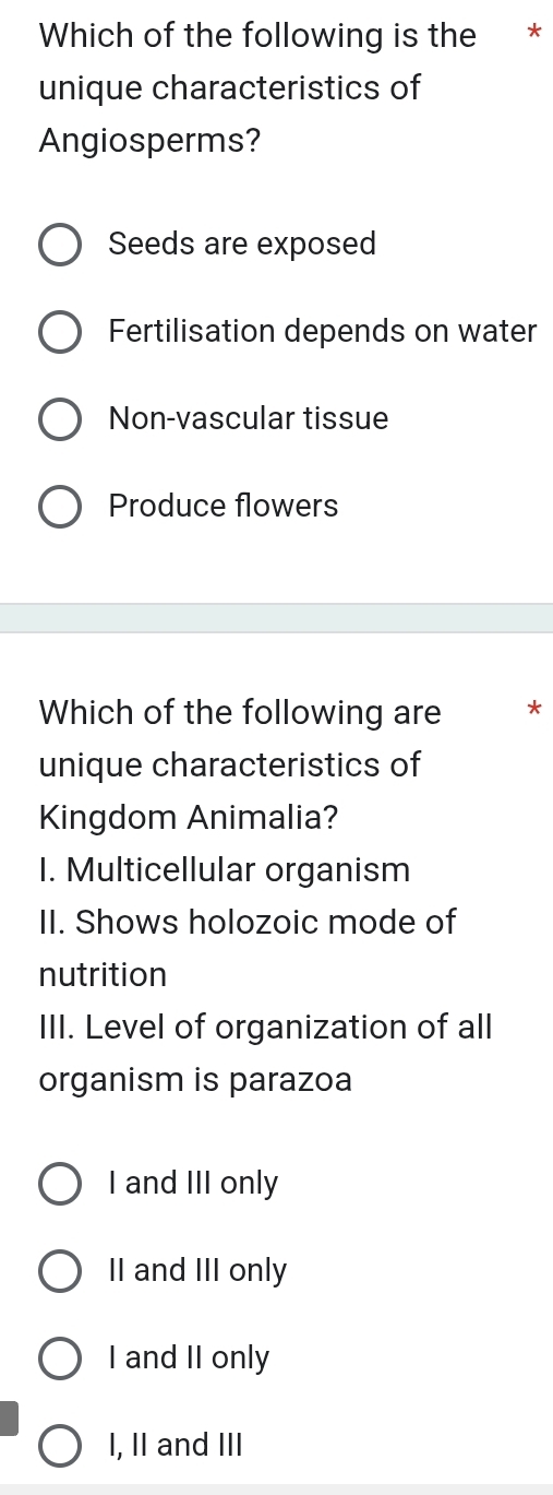 Which of the following is the *
unique characteristics of
Angiosperms?
Seeds are exposed
Fertilisation depends on water
Non-vascular tissue
Produce flowers
Which of the following are *
unique characteristics of
Kingdom Animalia?
I. Multicellular organism
II. Shows holozoic mode of
nutrition
III. Level of organization of all
organism is parazoa
I and III only
II and III only
I and II only
I, II and III