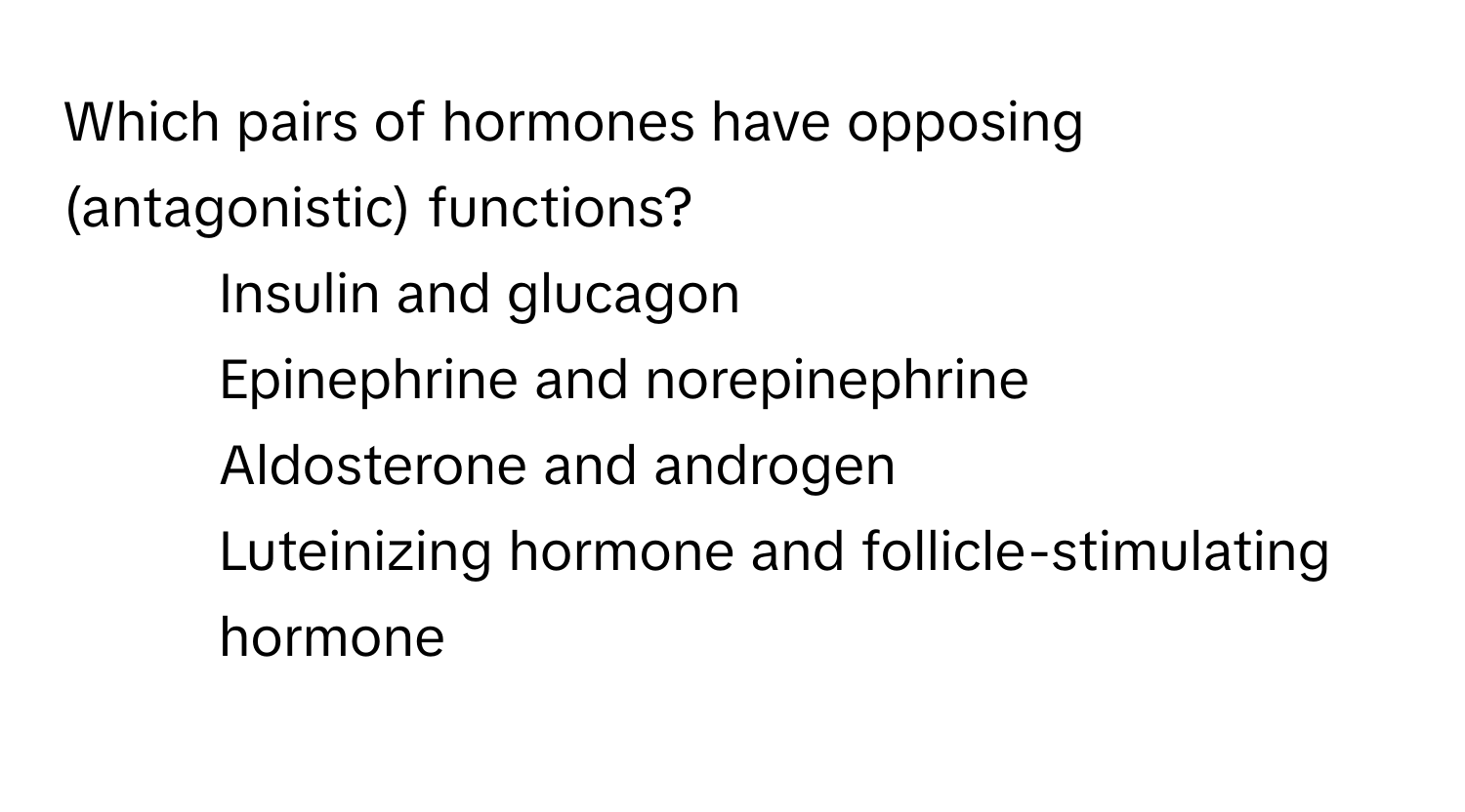 Which pairs of hormones have opposing (antagonistic) functions?
* Insulin and glucagon
* Epinephrine and norepinephrine
* Aldosterone and androgen
* Luteinizing hormone and follicle-stimulating hormone