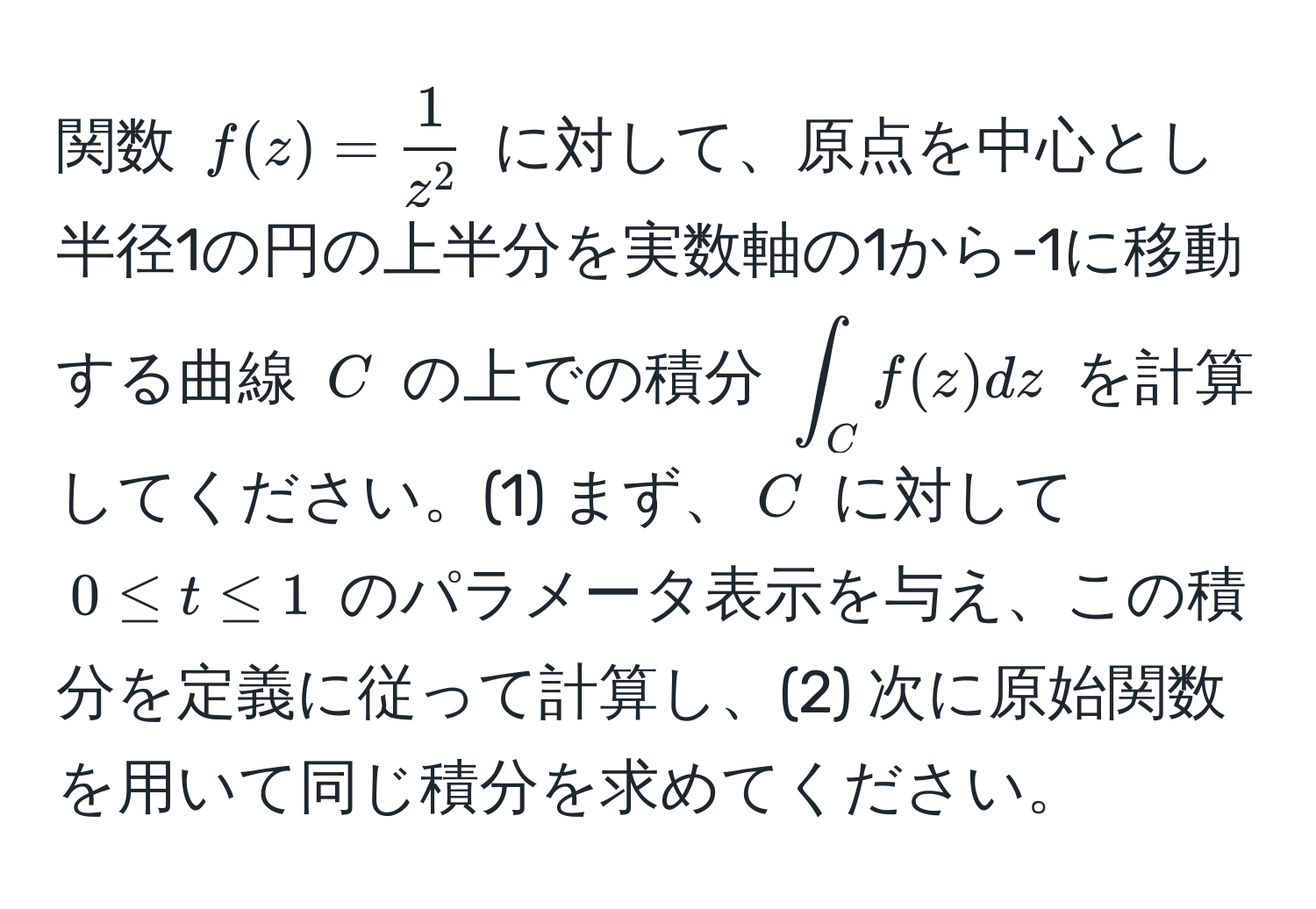 関数 $f(z) = frac1z^2$ に対して、原点を中心とし半径1の円の上半分を実数軸の1から-1に移動する曲線 $C$ の上での積分 $∈t_C f(z)dz$ を計算してください。(1) まず、$C$ に対して $0 ≤ t ≤ 1$ のパラメータ表示を与え、この積分を定義に従って計算し、(2) 次に原始関数を用いて同じ積分を求めてください。