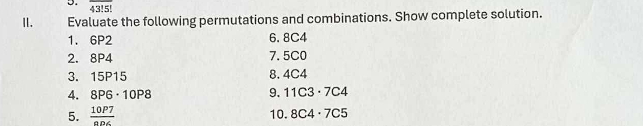 overline 43!5!
I. Evaluate the following permutations and combinations. Show complete solution. 
1. 6P2 6. 8C4
2. 8P4 7. 5C0
3. 15P15 8. 4C4
4. 8P6· 10P8 9. 11C3· 7C4
5.  10P7/aD6  10. 8C4· 7C5