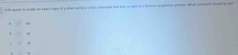 Felix wants to make an exact copy of a drive using a Linux command-line tool as part of a forensic acquisition process. What command should he use?
A dd
B cp
C df
In