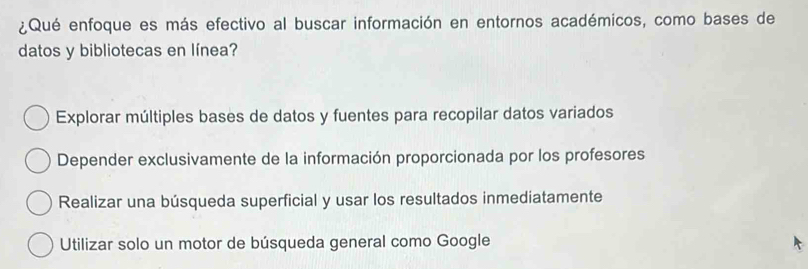 ¿Qué enfoque es más efectivo al buscar información en entornos académicos, como bases de
datos y bibliotecas en línea?
Explorar múltiples bases de datos y fuentes para recopilar datos variados
Depender exclusivamente de la información proporcionada por los profesores
Realizar una búsqueda superficial y usar los resultados inmediatamente
Utilizar solo un motor de búsqueda general como Google