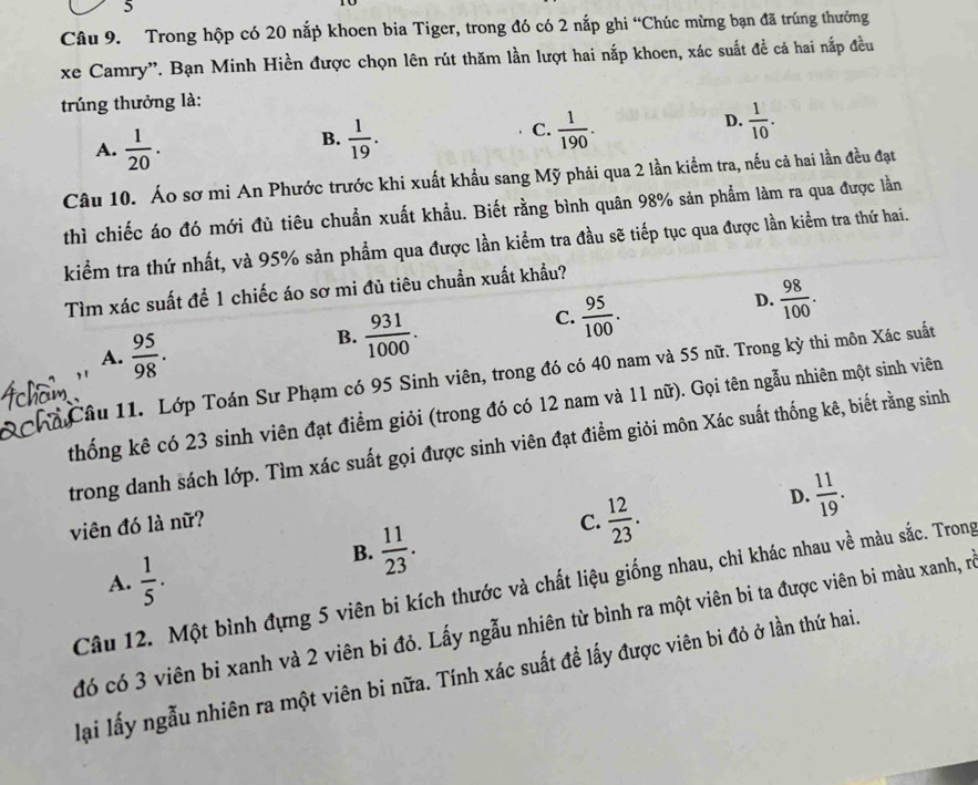 Trong hộp có 20 nắp khoen bia Tiger, trong đó có 2 nắp ghi “Chúc mừng bạn đã trúng thưởng
xe Camry''. Bạn Minh Hiền được chọn lên rút thăm lần lượt hai nắp khoen, xác suất đề cá hai nắp đều
trúng thưởng là:
A.  1/20 .
C.
B.  1/19 .  1/190 .
D.  1/10 .
Câu 10. Áo sơ mi An Phước trước khi xuất khẩu sang Mỹ phải qua 2 lần kiểm tra, nếu cả hai lần đều đạt
thì chiếc áo đó mới đủ tiêu chuẩn xuất khẩu. Biết rằng bình quân 98% sản phẩm làm ra qua được lần
kiểm tra thứ nhất, và 95% sản phẩm qua được lần kiểm tra đầu sẽ tiếp tục qua được lần kiểm tra thứ hai.
Tìm xác suất để 1 chiếc áo sơ mi đủ tiêu chuẩn xuất khẩu?
C.  95/100 .
D.  98/100 .
A.  95/98 .
B.  931/1000 .
Câu 11. Lớp Toán Sư Phạm có 95 Sinh viên, trong đó có 40 nam và 55 nữ. Trong kỳ thi môn Xác suất
thống kê có 23 sinh viên đạt điểm giỏi (trong đó có 12 nam và 11 nữ). Gọi tên ngẫu nhiên một sinh viên
trong danh sách lớp. Tìm xác suất gọi được sinh viên đạt điểm giỏi môn Xác suất thống kê, biết rằng sinh
viên đó là nữ? C.  12/23 .
D.  11/19 .
B.  11/23 .
A.  1/5 .
Câu 12. Một bình đựng 5 viên bi kích thước và chất liệu giống nhau, chi khác nhau về màu sắc. Trong
đó có 3 viên bi xanh và 2 viên bi đỏ. Lấy ngẫu nhiên từ bình ra một viên bi ta được viên bi màu xanh, ró
lại lấy ngẫu nhiên ra một viên bi nữa. Tính xác suất đề lấy được viên bi đỏ ở lần thứ hai.