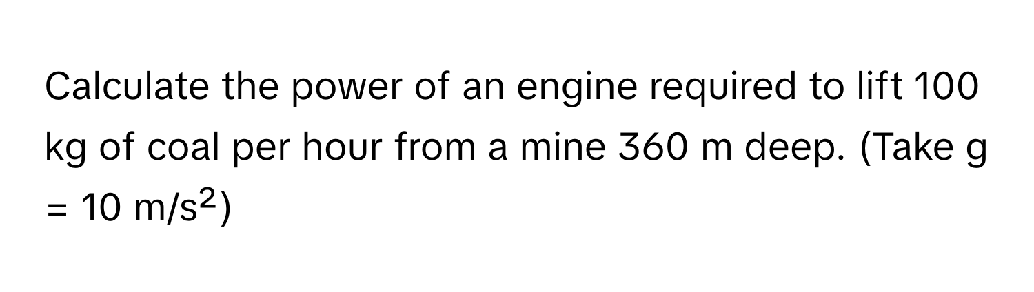 Calculate the power of an engine required to lift 100 kg of coal per hour from a mine 360 m deep. (Take g = 10 m/s²)