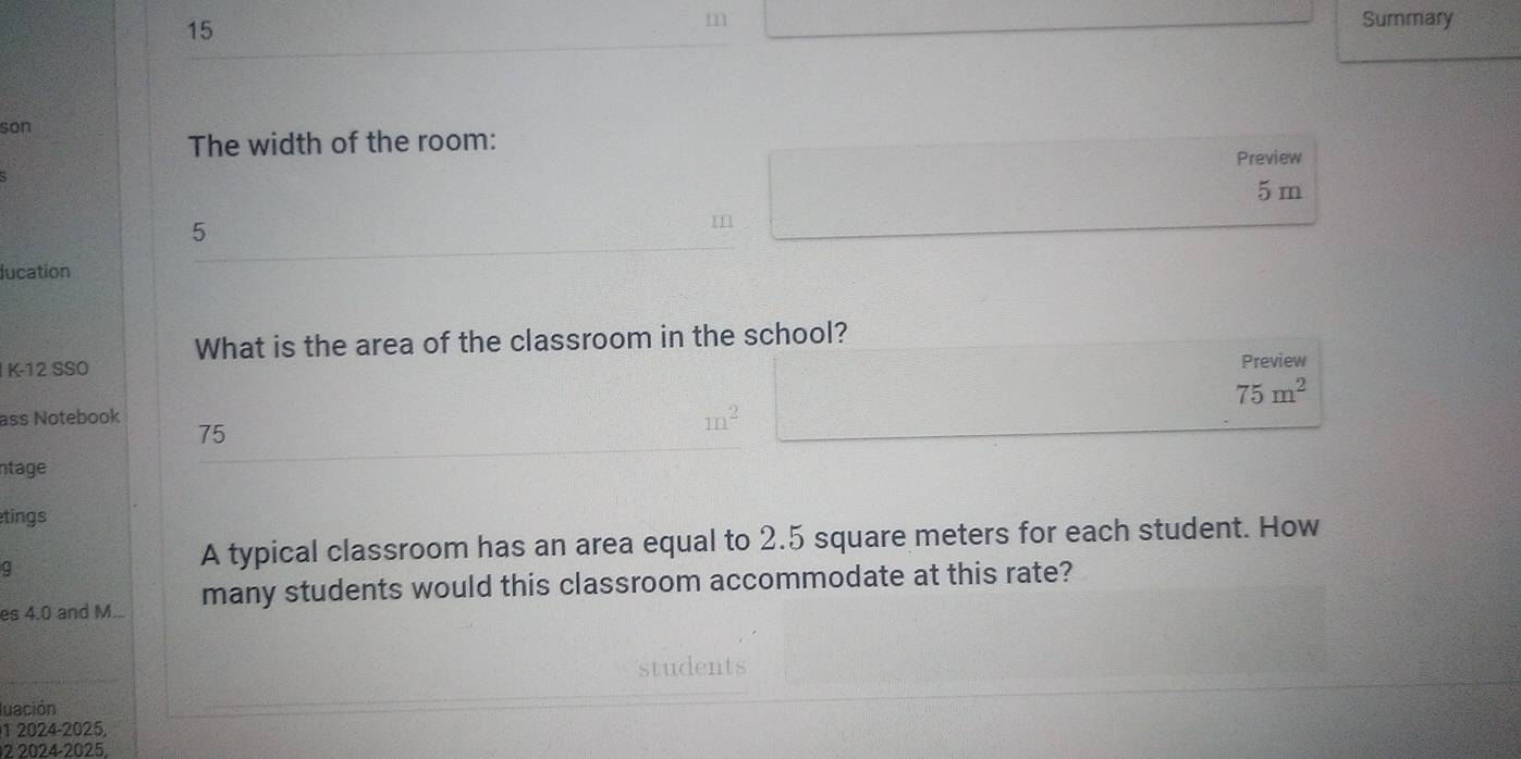 Summary 
son 
The width of the room: 
Preview
5 m
5 
lucation 
What is the area of the classroom in the school? 
K-12 SSO Preview
75m^2
ass Notebook 75
m^2
ntage 
tings 
A typical classroom has an area equal to 2.5 square meters for each student. How 
es 4.0 and M... many students would this classroom accommodate at this rate? 
student 
luación 
1 2024-2025. 
2 2024-2025.