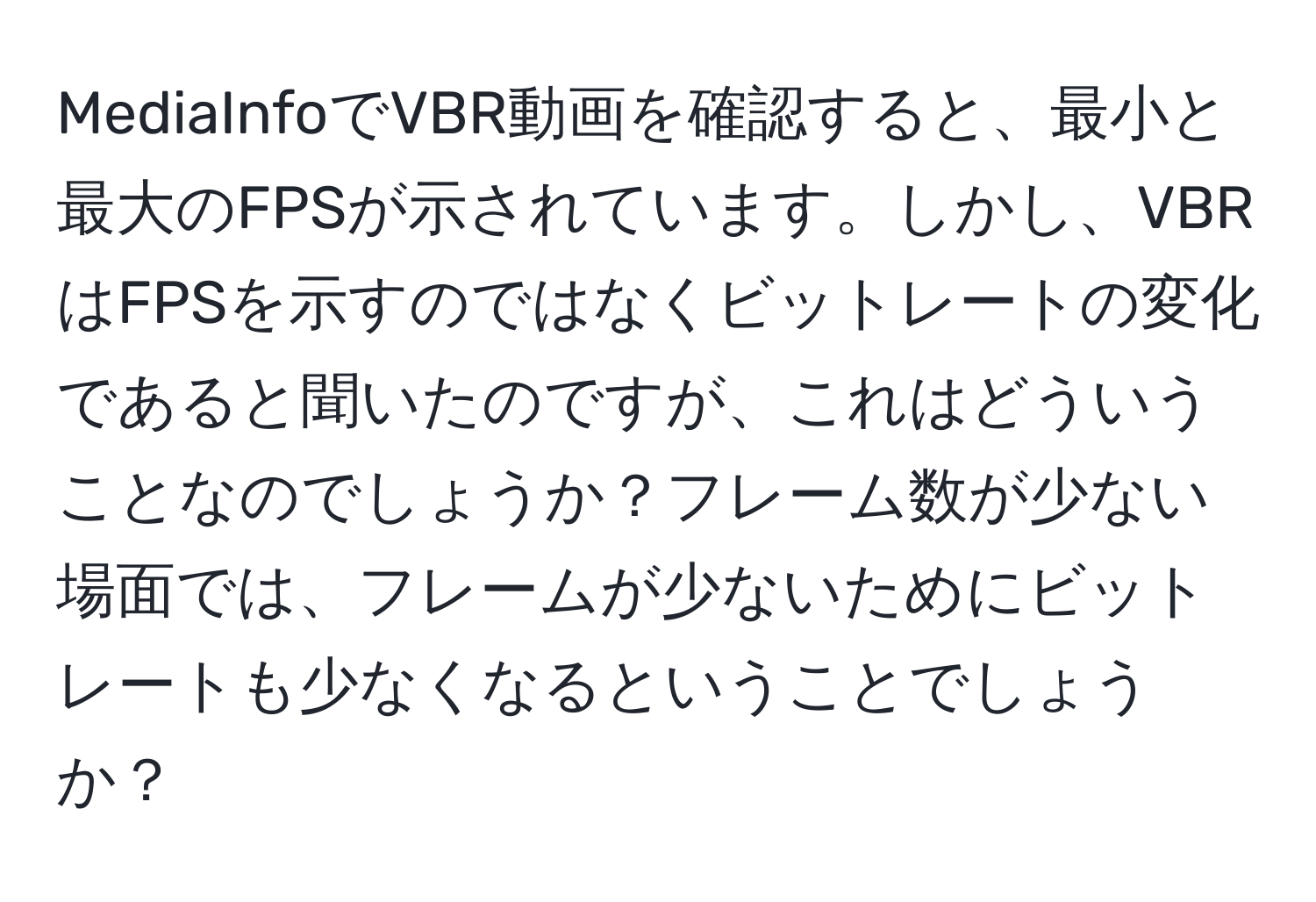 MediaInfoでVBR動画を確認すると、最小と最大のFPSが示されています。しかし、VBRはFPSを示すのではなくビットレートの変化であると聞いたのですが、これはどういうことなのでしょうか？フレーム数が少ない場面では、フレームが少ないためにビットレートも少なくなるということでしょうか？