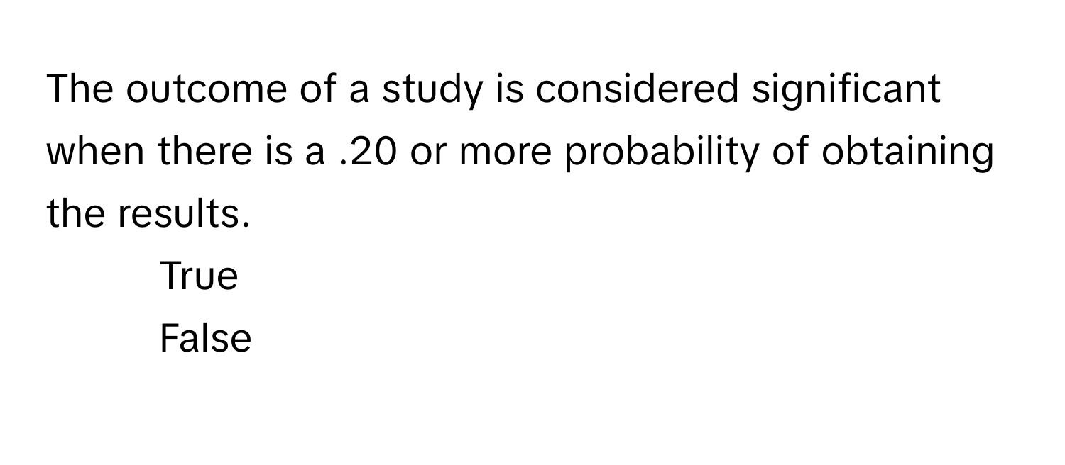 The outcome of a study is considered significant when there is a .20 or more probability of obtaining the results. 

1. True
2. False