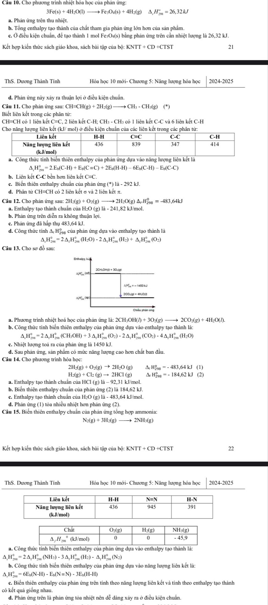 Cho phương trình nhiệt hóa học của phản ứng:
3Fe(s)+4H_2O(l) to Fe_3O_4(s)+4H_2(g) △ _rH_(298)^o=26,32kJ
a. Phản ứng trên thu nhiệt.
b. Tổng enthalpy tạo thành của chất tham gia phản ứng lớn hơn của sản phẩm.
c. Ở điều kiện chuẩn, đề tạo thành 1 mol Fe₃O₄(s) bằng phản ứng trên cần nhiệt lượng là 26,32 kJ.
Kết hợp kiến thức sách giáo khoa, sách bài tập của bộ: KNTT+CD+CTST 21
ThS. Dương Thành Tính Hóa học 10 mới- Chương 5: Năng lượng hóa học 2024-2 125
d. Phản ứng này xảy ra thuận lợi ở điều kiện chuẩn.
Câu 11. Cho phản ứng sau: CHequiv CH(g)+2H_2(g) CH_3-CH_3(g)(*)
Biết liên kết trong các phân tử:
CH≡CH có 1 liên kết C≡C, 2 liên kết C-H; CH₃ - CH₃ có 1 liên kết C-C và 6 liên kết C-H
Cho năng lượng liên kết (kJ/ mol) ở điều kiện chuẩn của các liên kết trong các phân tử:
△ _rH_(298)^0=2.E_b(C-H)+E_b(Cequiv C)+2E_b(H-H)-6E_b(C-H)-E_b(C-C)
b. Liên kết C-C bền hơn liên kết C=C.
c. Biến thiên enthalpy chuẩn của phản ứng ( (^*)1a-292kJ.
d. Phân tử CH≡CH có 2 liên kết σ và 2 liên kết π.
Câu 12. Cho phản ứng sau: 2H_2(g)+O_2(g)to 2H_2O(g)△ _rH_(298)^0=-483,64kJ
a. Enthalpy tạo thành chuẩn của H₂O (g) là - 241,82 kJ/mol.
b. Phản ứng trên diễn ra không thuận lợi.
c. Phản ứng đã hấp thụ 483,64 kJ.
d. Công thức tính Δ Hộ của phản ứng dựa vào enthalpy tạo thành là
^. H_(298)^0=2△ _fH_(298)^0(H_2O)-2△ _fH_(298)^0(H_2)+△ _fH_(298)^0(O_2)
Câu 13. Cho sơ đồ sau:
2CH;OH(l) + 3O:(g)
△ H_(20)°(cd
△ H_(2n)°=-1450kJ
2CO_2(g)+4H_2O(l)
a. Phương trình nhiệt hoá học của phản ứng là: 2CH_3OH(l)+3O_2(g) to 2CO_2(g)+4H_2O(l).
b. Công thức tính biến thiên enthalpy của phản ứng dựa vào enthalpy tạo thành là:
H_(298)^0=2△ _fH_(298)^0(CH_3OH)+3△ _fH_(298)^0(O_2)-2△ _fH_(298)^0(CO_2)-4△ _fH_(298)^0(H_2O)
c. Nhiệt lượng toả ra của phản ứng là 1450 kJ.
d. Sau phản ứng, sản phẩm có mức năng lượng cao hơn chất ban đầu.
Câu 14. Cho phương trình hóa học:
2H_2(g)+O_2(g)to 2H_2O(g) Ar H_(298)^o=-483,64kJ(1)
H_2(g)+Cl_2(g)to 2HCl(g) ^ H_(298)^0=-184,62kJ(2)
a. Enthalpy tạo thành chuẩn của l HCl(g)la-92,31kJ/mol
b. Biến thiên enthalpy chuẩn của phản ứng (2) là 184,62 kJ.
c. Enthalpy tạo thành chuẩn của H l_2O(g 1a-483 3,64 kJ/mol.
d. Phản ứng (1) tỏa nhiều nhiệt hơn phản ứng (2).
Câu 15. Biến thiên enthalpy chuẩn của phản ứng tổng hợp ammonia:
N_2(g)+3H_2(g)to 2NH_3(g)
Kết hợp kiến thức sách giáo khoa, sách bài tập của bộ 22
ThS. Dương Thành Tính Hóa học 10 mới- Chương 5: Năng lượng hóa học 2024-2025
a. Công thức enpy của phản ứng dựa vào entha tạo thành là:
^ H_(298)^0=2△ _fH_(298)^0(NH_3)-3△ _fH_(298)^0(H_2)-△ _fH_(298)^0(N_2)
b. Công thức tính biến thiên enthalpy của phản ứng dựa vào năng lượng liên kết là:
^. H_(298)^0=6E_b(N-H)-E_b(Nequiv N)-3E_b(H-H)
c. Biển thiên enthalpy của phản ứng trên tính theo năng lượng liên kết và tính theo enthalpy tạo thành
có kết quả giống nhau.
d. Phản ứng trên là phản ứng tỏa nhiệt nên dễ dàng xảy ra ở điều kiện chuẩn.