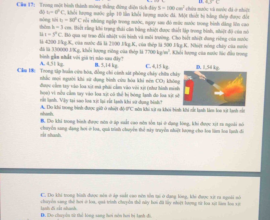 D. 4,3°C
Câu 17: Trong một bình thành mỏng thắng đứng diện tích đáy S=100cm^2 chứa nước và nước đá ở nhiệt
độ t_1=0^0C 2, khối lượng nước gấp 10 lần khối lượng nước đá. Một thiết bị bằng thép được đốt
nóng tới t_2=80°C nổi nhúng ngập trong nước, ngay sau đó mức nước trong bình dâng lên cao
thêm h=3cm 4. Biết rằng khi trạng thái cân bằng nhiệt được thiết lập trong bình, nhiệt độ của nó
là t=5^0C. Bỏ qua sự trao đồi nhiệt với bình và môi trường. Cho biết nhiệt dung riêng của nước
là 4200 J/kg.K, của nước đá là 2100 J/kg.K, của thép là 500 J/kg.K. Nhiệt nóng chảy của nước
đá là 330000 J/Kg, khối lượng riêng của thép là 7700kg/m^3 Khối lượng của nước lúc đầu trong
bình gần nhất với giá trị nào sau đây?
A. 4,51 kg. B. 5,14 kg. C. 4,15 kg.
Câu 18: Trong tập huấn cứu hỏa, đồng chí cảnh sát phòng cháy chữa chá
nhắc mọi người khi sử dụng bình cứu hōa khí nén CO_2 khôn
được cầm tay vào loa xịt mà phải cầm vào vòi xịt (như hình min
họa) vì nếu cầm tay vào loa xịt có thể bị bōng lạnh do loa xịt s
rất lạnh. Vậy tại sao loa xịt lại rất lạnh khi sử dụng bình?
A. Do khí trong bình được giữ ở nhiệt độ 0°C nên khi xịt ra khõi bình khí rất lạnh làm loa xịt lạnh rắt
nhanh.
B. Do khí trong bình được nên ở áp suất cao nên tồn tại ở dạng lỏng, khi được xịt ra ngoài nó
chuyển sang dạng hơi ở loa, quá trình chuyển thể này truyền nhiệt lượng cho loa làm loa lạnh đi
rắt nhanh.
C. Do khí trong bình được nén ở áp suất cao nên tồn tại ở dạng lỏng, khi được xịt ra ngoài nó
chuyến sang thế hơi ở loa, quá trình chuyên thể này hơi đã lấy nhiệt lượng từ loa xịt làm loa xịt
lạnh đi rất nhanh.
D. Do chuyên từ thể lông sang hơi nên hơi bị lạnh đi.