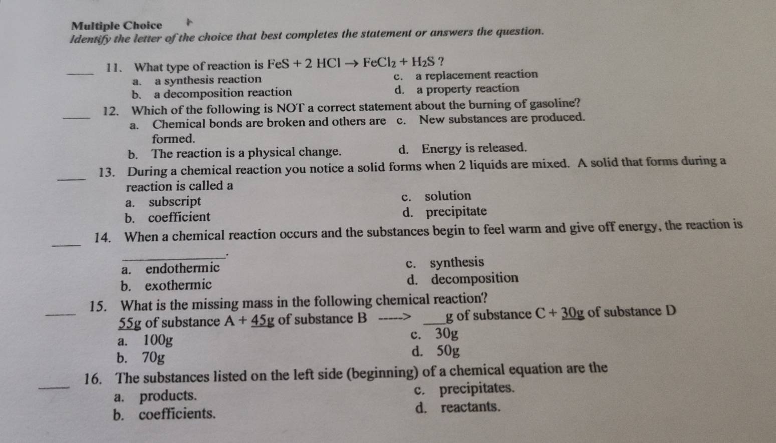 Identify the letter of the choice that best completes the statement or answers the question.
_11. What type of reaction is FeS+2HClto FeCl_2+H_2S?
a. a synthesis reaction c. a replacement reaction
b. a decomposition reaction d. a property reaction
_
12. Which of the following is NOT a correct statement about the burning of gasoline?
a. Chemical bonds are broken and others are c. New substances are produced.
formed.
b. The reaction is a physical change. d. Energy is released.
_
13. During a chemical reaction you notice a solid forms when 2 liquids are mixed. A solid that forms during a
reaction is called a
a. subscript c. solution
b. coefficient d. precipitate
_
14. When a chemical reaction occurs and the substances begin to feel warm and give off energy, the reaction is
_.
a. endothermic c. synthesis
b. exothermic d. decomposition
_
15. What is the missing mass in the following chemical reaction?
55g of substance A+_ 45g of substance B _ g of substance C+30g of substance D
a. 100g c. 30g
b. 70g d. 50g
_
16. The substances listed on the left side (beginning) of a chemical equation are the
a. products. c. precipitates.
b. coefficients. d. reactants.