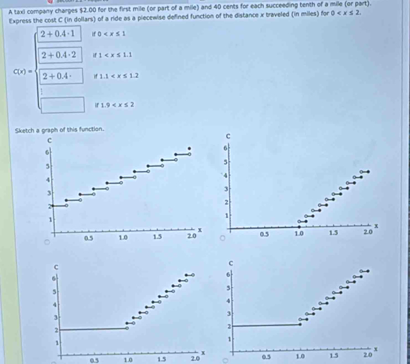 A taxi company charges $2.00 for the first mile (or part of a mile) and 40 cents for each succeeding tenth of a mile (or part). 
Express the cost C (in dollars) of a ride as a piecewise defined function of the distance x traveled (in miles) for 0 .
2+0.4· 1 if 0
2+0.4· 2 if 1
C(x)= 2+0.4· if 1.1
if 1.9
Sketch a graph of this function. 
c 
c
6
6
5
5
4
4
3
3
2
2
1
1
x
x
0.5 1.0 1.5 2.0 0.5 1.0 1.5 2.0
c
C
6
6
5
5
4
4
3
3
2
2
1
1 2.0
x
x
0.5 1.0 1.5 2.0 0.5 1.0 1.5