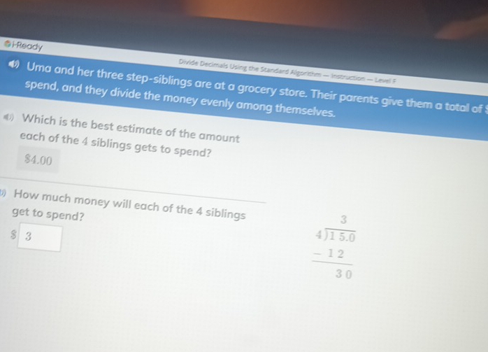 i-Ready Divide Decimals Using the Standard Algorithm — Instruction — Level F
4 Uma and her three step-siblings are at a grocery store. Their parents give them a total of 
spend, and they divide the money evenly among themselves.
《 Which is the best estimate of the amount
each of the 4 siblings gets to spend?
$4.00
How much money will each of the 4 siblings
get to spend?
$ 3 |
L
beginarrayr 3 4encloselongdiv 150 -12 hline 30endarray