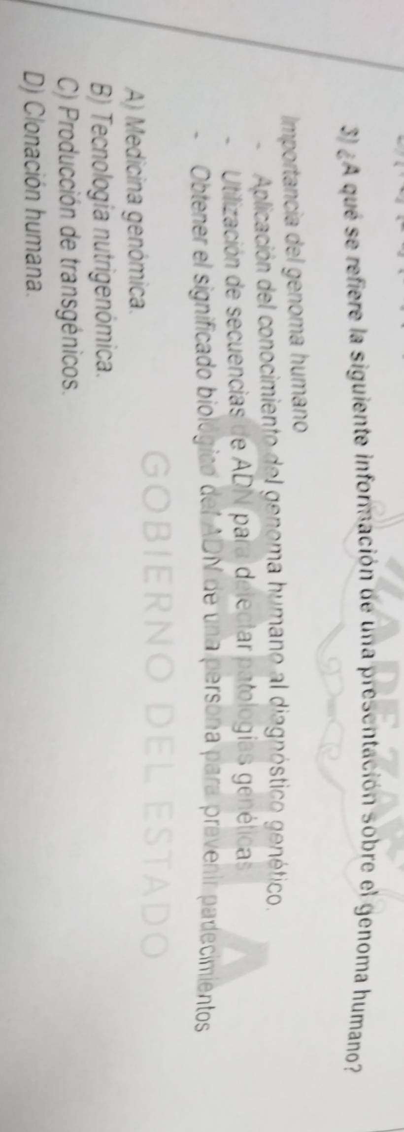 ¿A qué se refiere la siguiente información de una presentación sobre el genoma humano?
Importancia del genoma humano
Aplicación del conocimiento del genoma humano al diagnóstico genético.
Utilización de secuencias de ADN para delectar patologías genéticas
Obtener el significado biolo del ADN de una persona para prevenir padecimientos
A) Medicina genómica.
B) Tecnología nutrigenómica.
C) Producción de transgénicos.
D) Clonación humana.