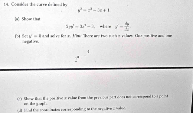 Consider the curve defined by
y^2=x^3-3x+1. 
(a) Show that
2yy'=3x^2-3 , where y'= dy/dx . 
(b) Set y'=0 and solve for x. Hint: There are two such x values. One positive and one 
negative. 
4
I°
(c) Show that the positive x value from the previous part does not correspond to a point 
on the graph. 
(d) Find the coordinates corresponding to the negative x value.