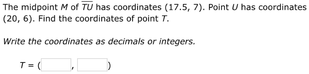 The midpoint M of overline TU has coordinates (17.5,7). Point U has coordinates
(20,6). Find the coordinates of point T. 
Write the coordinates as decimals or integers.
T=(□ ,□ )