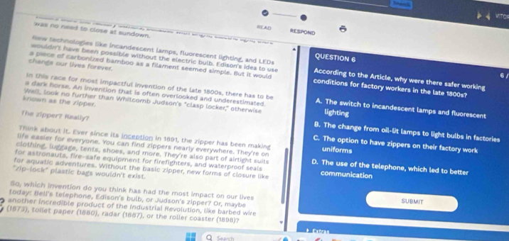Branl
VITO
READ RESPOND
was no need to close at sundown.
New technologies like incandescent lamps, fluorescent lighting, and LEDs
QUESTION 6
changs our lives forever.
wouldn't have been possible without the electric bulb. Edison's idea to use According to the Article, why were there safer working
a piece of carbonized bamboo as a filament seemed simple. But it would conditions for factory workers in the late 1800s?
6/
In this race for most impactful invention of the late 1800s, there has to be
a dark horse. An invention that is often overlooked and underestimated. A. The switch to incandescent lamps and fluorescent
known as the zipper.
Well, look no further than Whitcomb Judson's "clasp locker," otherwise lighting
B. The change from oil-lit lamps to light bulbs in factories
The zipper? Keally? C. The option to have zippers on their factory work
Think about it. Ever since its inception in 1891, the zipper has been making uniforms
life easier for everyone. You can find zippers nearly everywhere. They're on
clothing, luggage, tents, shoes, and more. They're also part of airtight suits D. The use of the telephone, which led to better
for astronauts, fire-safe equipment for firefighters, and waterproof seals
for aquatic adventures. Without the basic zipper, new forms of closure like communication
"zip-lock" plastic bags wouldn't exist.
So, which invention do you think has had the most impact on our lives SUBMIT
today: Bell's telephone, Edison's bulb, or Judson's zipper? Or, maybe
another incredible product of the Industrial Revolution, like barbed wire
(1573), toilet paper (1880), radar (1887), or the roller coaster (1898)?
Search